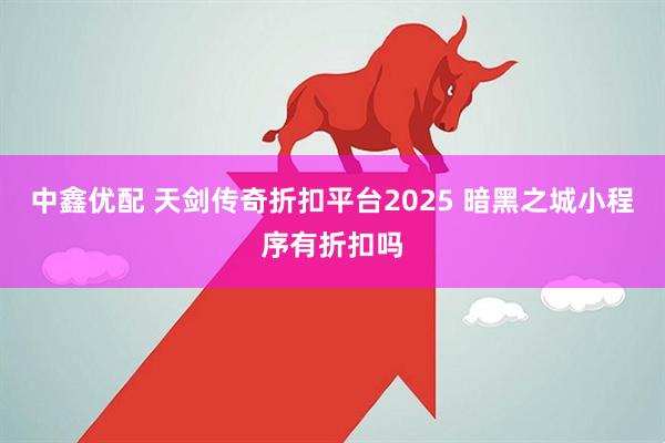 中鑫优配 天剑传奇折扣平台2025 暗黑之城小程序有折扣吗