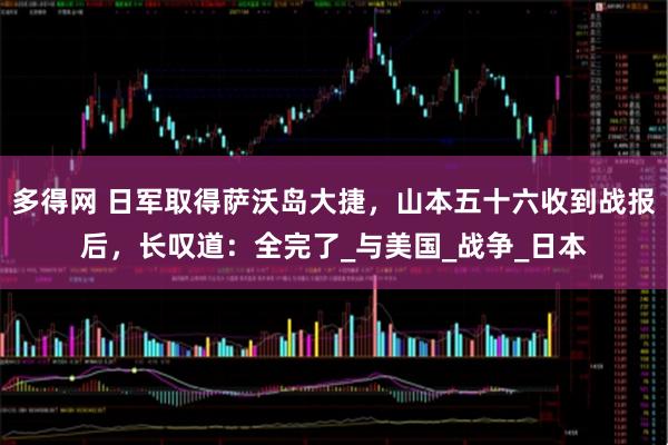 多得网 日军取得萨沃岛大捷，山本五十六收到战报后，长叹道：全完了_与美国_战争_日本