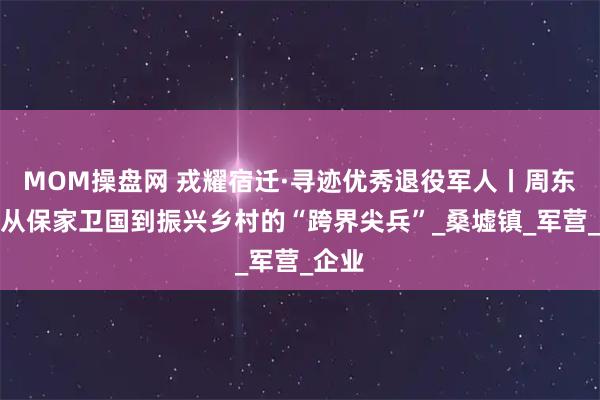 MOM操盘网 戎耀宿迁·寻迹优秀退役军人丨周东芹：从保家卫国到振兴乡村的“跨界尖兵”_桑墟镇_军营_企业
