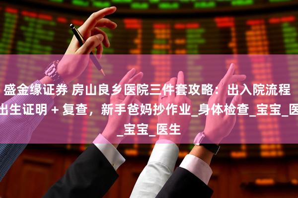 盛金缘证券 房山良乡医院三件套攻略：出入院流程 + 出生证明 + 复查，新手爸妈抄作业_身体检查_宝宝_医生