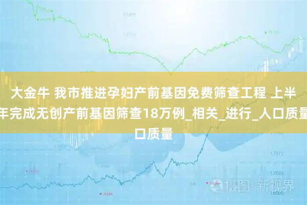大金牛 我市推进孕妇产前基因免费筛查工程 上半年完成无创产前基因筛查18万例_相关_进行_人口质量