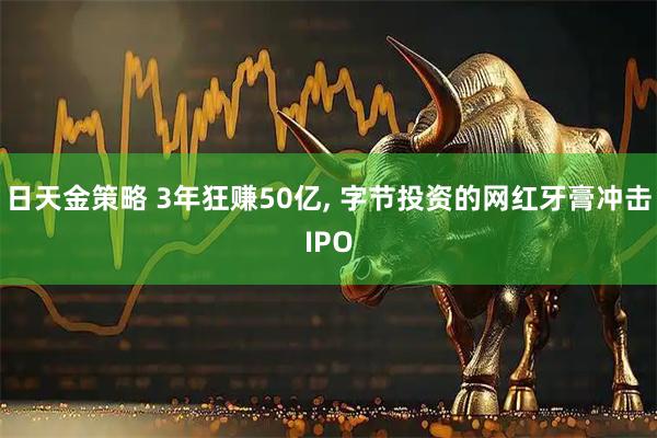 日天金策略 3年狂赚50亿, 字节投资的网红牙膏冲击IPO
