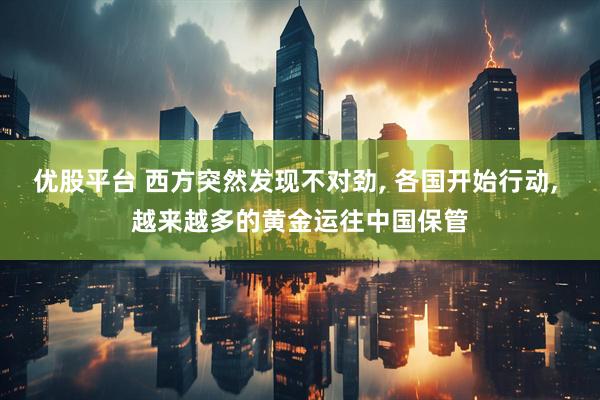 优股平台 西方突然发现不对劲, 各国开始行动, 越来越多的黄金运往中国保管