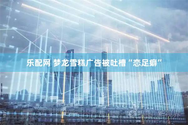乐配网 梦龙雪糕广告被吐槽“恋足癖”
