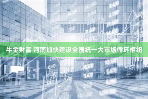 牛金财富 河南加快建设全国统一大市场循环枢纽