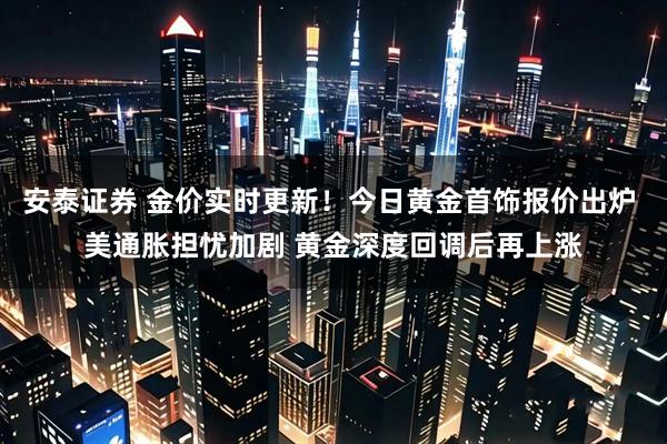 安泰证券 金价实时更新！今日黄金首饰报价出炉 美通胀担忧加剧 黄金深度回调后再上涨