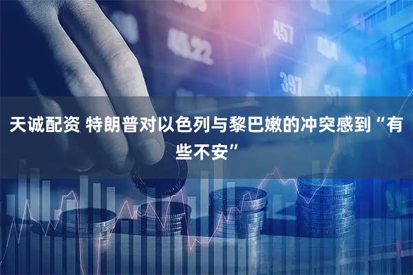 天诚配资 特朗普对以色列与黎巴嫩的冲突感到“有些不安”