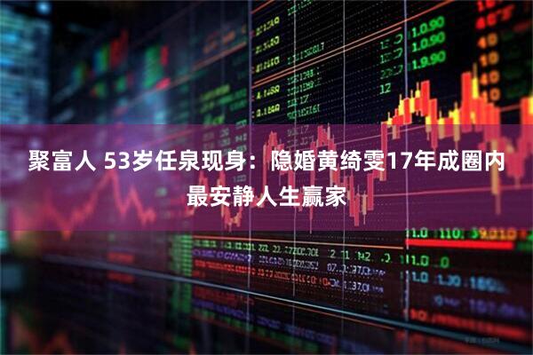 聚富人 53岁任泉现身：隐婚黄绮雯17年成圈内最安静人生赢家