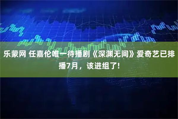 乐蒙网 任嘉伦唯一待播剧《深渊无间》爱奇艺已排播7月，该进组了!