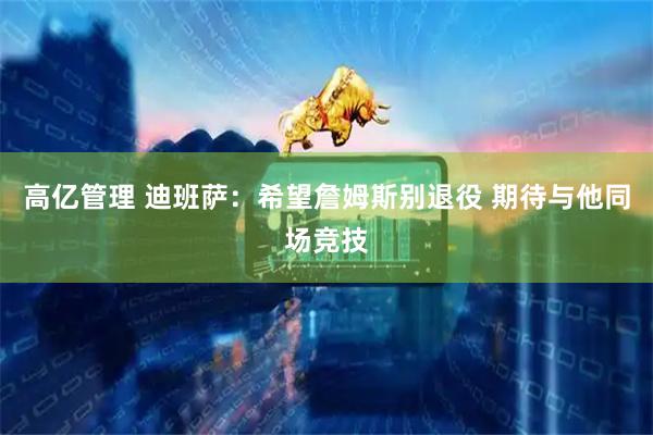 高亿管理 迪班萨：希望詹姆斯别退役 期待与他同场竞技