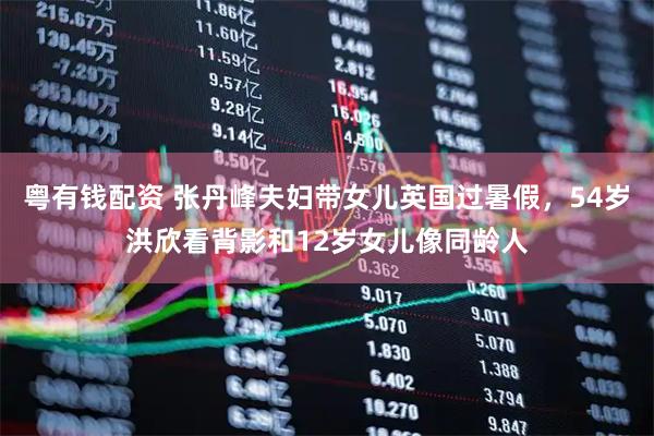 粤有钱配资 张丹峰夫妇带女儿英国过暑假，54岁洪欣看背影和12岁女儿像同龄人
