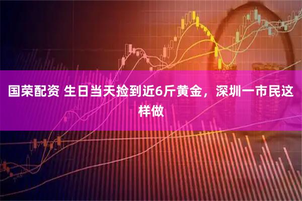 国荣配资 生日当天捡到近6斤黄金，深圳一市民这样做