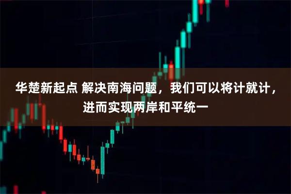 华楚新起点 解决南海问题，我们可以将计就计，进而实现两岸和平统一