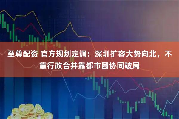 至尊配资 官方规划定调：深圳扩容大势向北，不靠行政合并靠都市圈协同破局