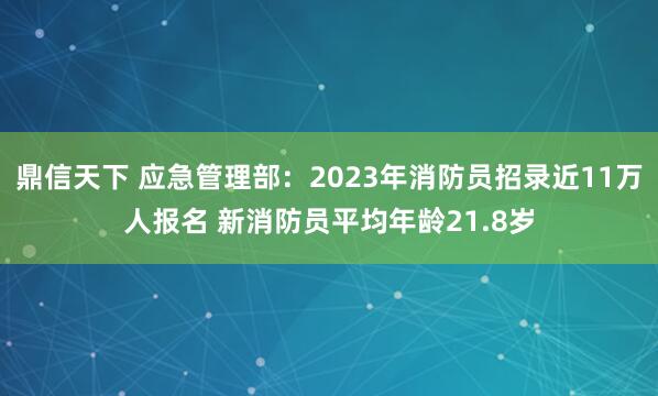 鼎信天下 应急管理部：2023年消防员招录近11万人报名 新消防员平均年龄21.8岁
