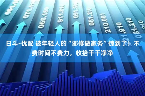 日斗-优配 被年轻人的“邪修做家务”惊到了！不费时间不费力，收拾干干净净